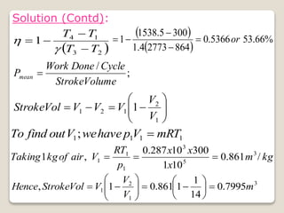  
2
3
1
4
1
T
T
T
T






Solution (Contd):
 
 
%
66
.
53
5366
.
0
864
2773
4
.
1
300
5
.
1538
1 or





;
/
Volume
Stroke
Cycle
Done
Work
Pmean 












1
2
1
2
1 1
V
V
V
V
V
Vol
Stroke
1
1
1
1; mRT
V
p
have
we
V
out
find
To 
kg
m
x
x
x
p
RT
V
air
of
kg
Taking /
861
.
0
10
1
300
10
287
.
0
,
1 3
5
3
1
1
1 


3
1
2
1 7995
.
0
14
1
1
861
.
0
1
, m
V
V
V
Vol
Stroke
Hence 


















 