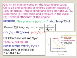 Q4. An oil engine works on the ideal diesel cycle.
CR is 18 and constant pr energy addition ceases at
10% of stroke. Intake conditions are 1 bar and 20˚C.
Determine (a) Max temp and pressure in the cycle
(b) Thermal efficiency of the engine
Solution: Max pressure p3=p2 = ? Max Temp T3=?
 








 
1
1
1
1 1






r
Efficiency
Thermal th
r=V1/V2=18 (given) ρ=V3/V2=?
Let Clearance Volume V2=1
Then, V1 will be 18
Hence stroke vol=V1-V2=17
Now, 10% of stroke vol
=17x0.1=1.7
 