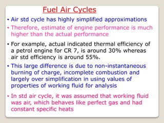 Fuel Air Cycles
• Air std cycle has highly simplified approximations
• Therefore, estimate of engine performance is much
higher than the actual performance
• For example, actual indicated thermal efficiency of
a petrol engine for CR 7, is around 30% whereas
air std efficiency is around 55%.
• This large difference is due to non-instantaneous
burning of charge, incomplete combustion and
largely over simplification in using values of
properties of working fluid for analysis
• In std air cycle, it was assumed that working fluid
was air, which behaves like perfect gas and had
constant specific heats
 