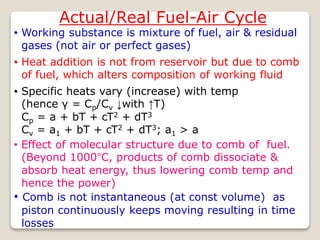 Actual/Real Fuel-Air Cycle
• Working substance is mixture of fuel, air & residual
gases (not air or perfect gases)
• Specific heats vary (increase) with temp
(hence γ = Cp/Cv ↓with ↑T)
Cp = a + bT + cT2 + dT3
Cv = a1 + bT + cT2 + dT3; a1 > a
• Effect of molecular structure due to comb of fuel.
(Beyond 1000°C, products of comb dissociate &
absorb heat energy, thus lowering comb temp and
hence the power)
• Comb is not instantaneous (at const volume) as
piston continuously keeps moving resulting in time
losses
• Heat addition is not from reservoir but due to comb
of fuel, which alters composition of working fluid
 