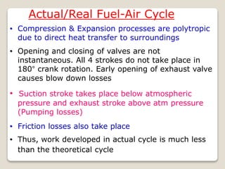 Actual/Real Fuel-Air Cycle
• Compression & Expansion processes are polytropic
due to direct heat transfer to surroundings
• Opening and closing of valves are not
instantaneous. All 4 strokes do not take place in
180° crank rotation. Early opening of exhaust valve
causes blow down losses
• Suction stroke takes place below atmospheric
pressure and exhaust stroke above atm pressure
(Pumping losses)
• Thus, work developed in actual cycle is much less
than the theoretical cycle
• Friction losses also take place
 