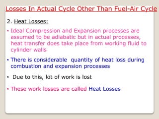 Losses In Actual Cycle Other Than Fuel-Air Cycle
2. Heat Losses:
• Due to this, lot of work is lost
• There is considerable quantity of heat loss during
combustion and expansion processes
• Ideal Compression and Expansion processes are
assumed to be adiabatic but in actual processes,
heat transfer does take place from working fluid to
cylinder walls
• These work losses are called Heat Losses
 