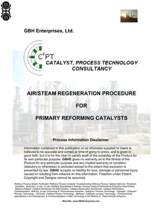 Refinery Process Stream Purification Refinery Process Catalysts Troubleshooting Refinery Process Catalyst Start-Up / Shutdown
Activation Reduction In-situ Ex-situ Sulfiding Specializing in Refinery Process Catalyst Performance Evaluation Heat & Mass
Balance Analysis Catalyst Remaining Life Determination Catalyst Deactivation Assessment Catalyst Performance
Characterization Refining & Gas Processing & Petrochemical Industries Catalysts / Process Technology - Hydrogen Catalysts /
Process Technology – Ammonia Catalyst Process Technology - Methanol Catalysts / process Technology – Petrochemicals
Specializing in the Development & Commercialization of New Technology in the Refining & Petrochemical Industries
Web Site: www.GBHEnterprises.com
GBH Enterprises, Ltd.
AIR/STEAM REGENERATION PROCEDURE
FOR
PRIMARY REFORMING CATALYSTS
Process Information Disclaimer
Information contained in this publication or as otherwise supplied to Users is
believed to be accurate and correct at time of going to press, and is given in
good faith, but it is for the User to satisfy itself of the suitability of the Product for
its own particular purpose. GBHE gives no warranty as to the fitness of the
Product for any particular purpose and any implied warranty or condition
(statutory or otherwise) is excluded except to the extent that exclusion is
prevented by law. GBHE accepts no liability for loss, damage or personnel injury
caused or resulting from reliance on this information. Freedom under Patent,
Copyright and Designs cannot be assumed.
 