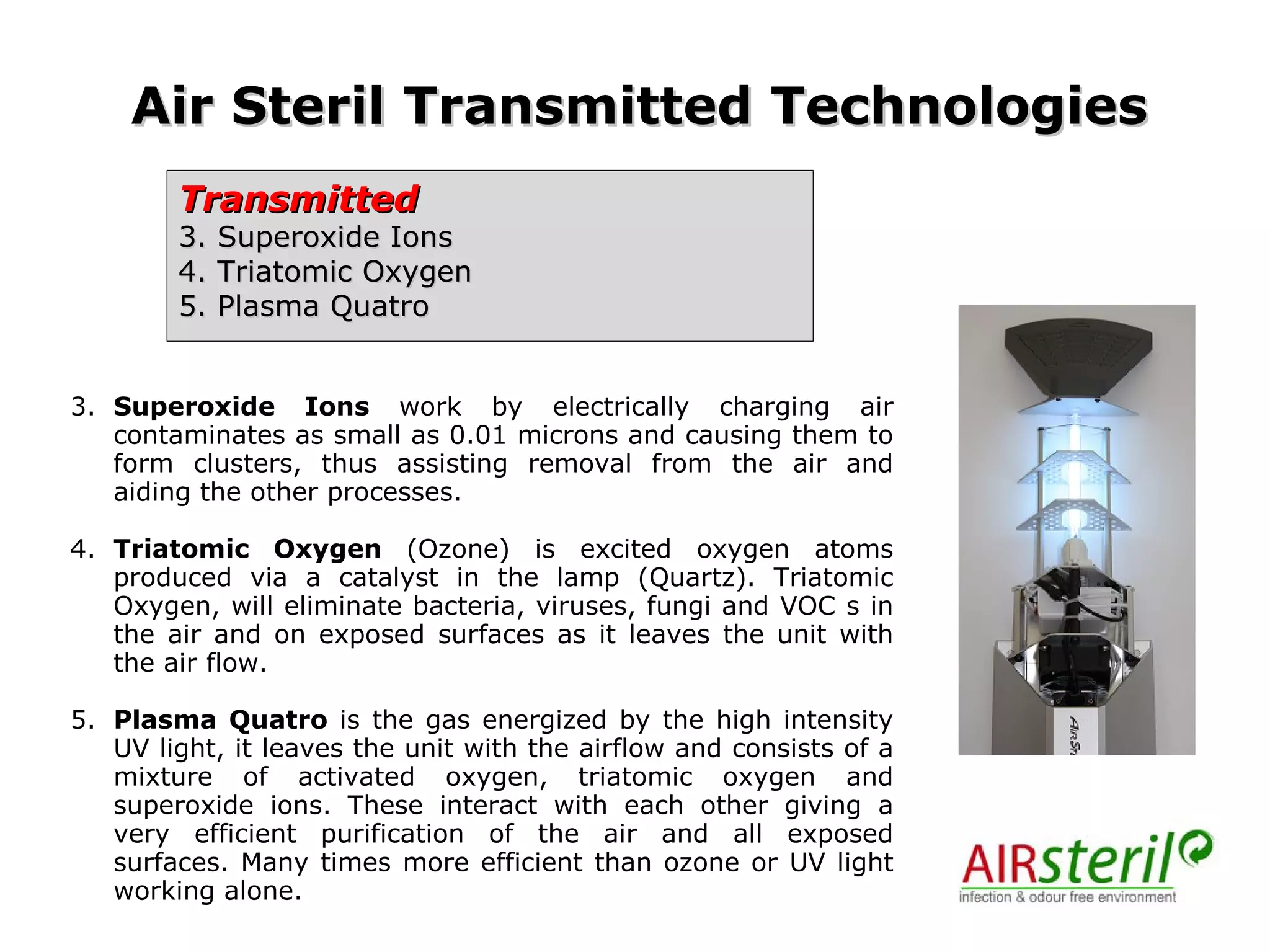 Transmitted 3. Superoxide Ions 4. Triatomic Oxygen  5. Plasma Quatro  Air Steril Transmitted Technologies 3. Superoxide Ions  work by electrically charging air contaminates as small as 0.01 microns and causing them to form clusters, thus assisting removal from the air and aiding the other processes.  4. Triatomic Oxygen  (Ozone) is excited oxygen atoms produced via a catalyst in the lamp (Quartz). Triatomic Oxygen, will eliminate bacteria, viruses, fungi and VOC s in the air and on exposed surfaces as it leaves the unit with the air flow.  5. Plasma Quatro  is the gas energized by the high intensity UV light, it leaves the unit with the airflow and consists of a mixture of activated oxygen, triatomic oxygen and superoxide ions. These interact with each other giving a very efficient purification of the air and all exposed surfaces. Many times more efficient than ozone or UV light working alone. 