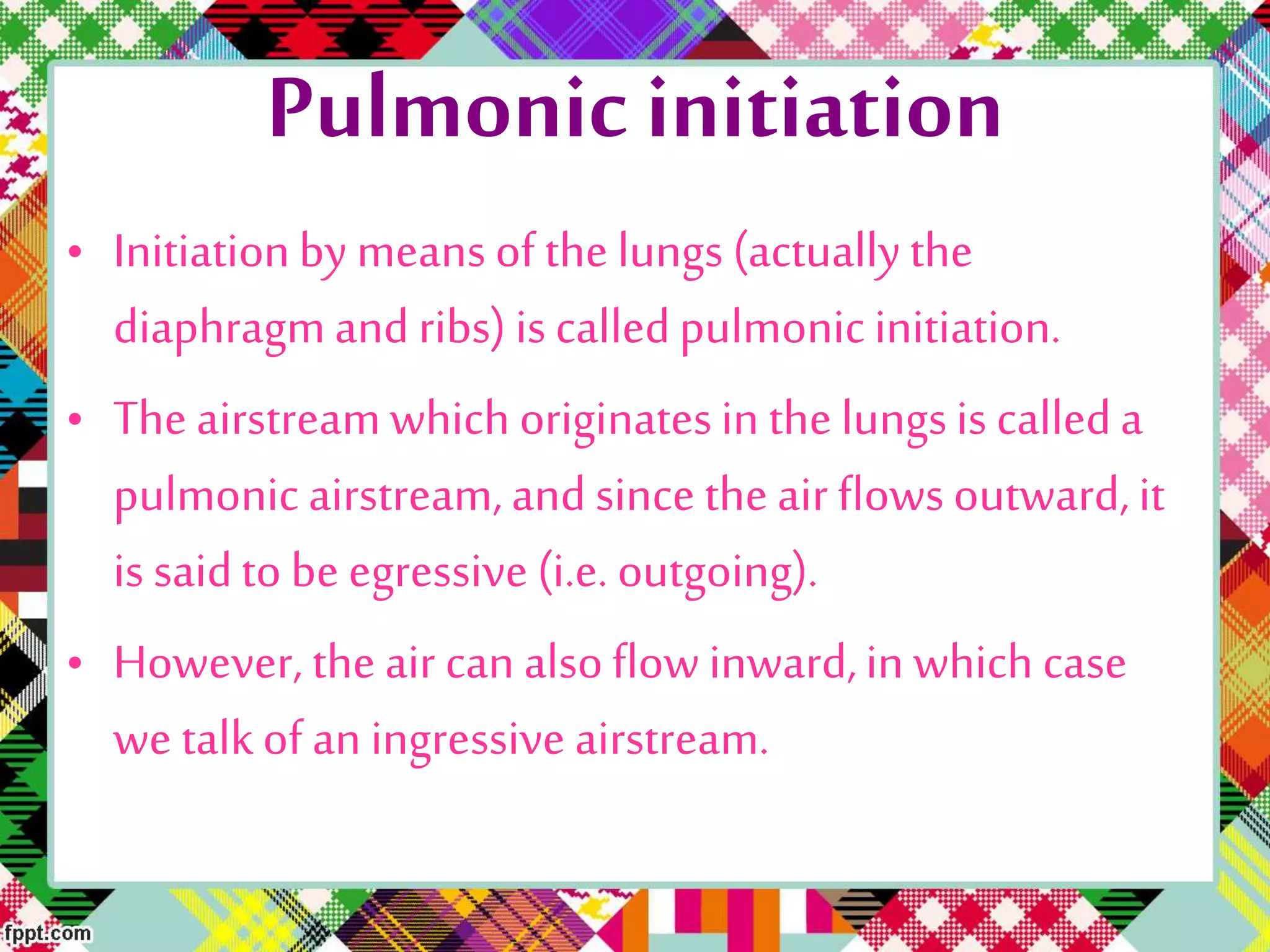 Pulmonic initiation
• Initiationby means of the lungs (actuallythe
diaphragmand ribs) is calledpulmonicinitiation.
• The airstreamwhich originatesin the lungsis calleda
pulmonic airstream,and since the air flowsoutward, it
is saidto be egressive (i.e. outgoing).
• However, the air can alsoflow inward,in which case
we talkof an ingressive airstream.
 