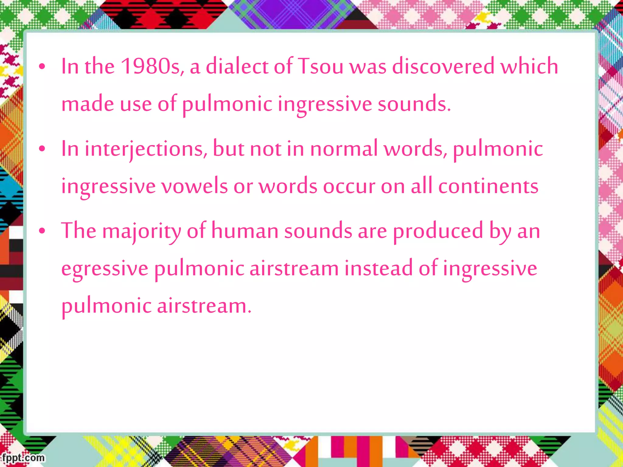 • In the 1980s, a dialectof Tsou was discovered which
made use of pulmonic ingressive sounds.
• In interjections,but notin normal words, pulmonic
ingressive vowels or words occur on allcontinents
• The majorityof humansounds are produced by an
egressive pulmonicairstreaminsteadof ingressive
pulmonic airstream.
 