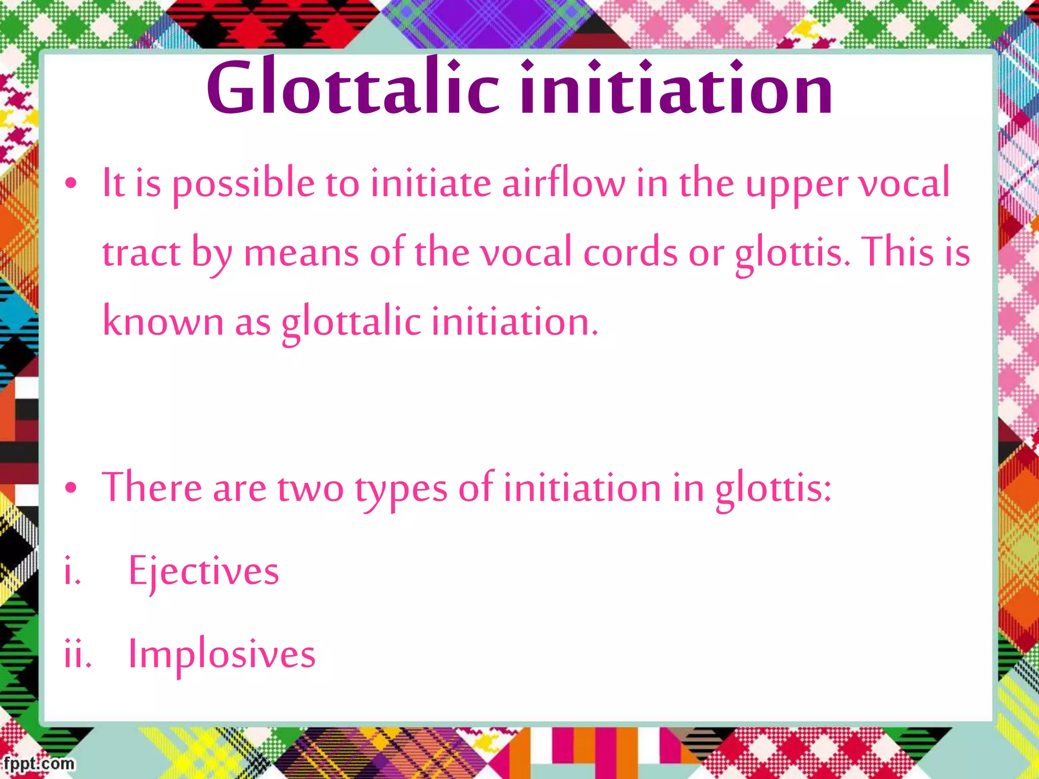 Glottalic initiation
• It is possible to initiate airflow in the uppervocal
tract by means of the vocal cords or glottis. This is
known as glottalicinitiation.
• There are two types of initiation inglottis:
i. Ejectives
ii. Implosives
 