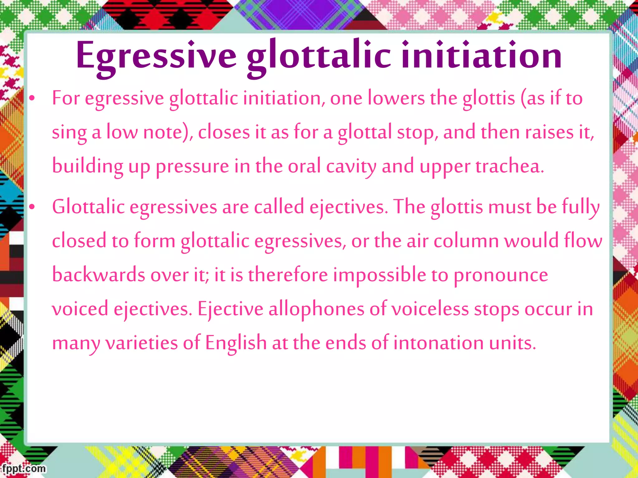 Egressive glottalic initiation
• For egressive glottalic initiation,one lowers the glottis (as if to
sing a low note),closes it as for a glottalstop, and thenraises it,
building up pressure in theoral cavity and upper trachea.
• Glottalicegressives are called ejectives. The glottis mustbe fully
closed to form glottalic egressives, or the air column would flow
backwards over it; it is therefore impossible to pronounce
voiced ejectives. Ejective allophones of voiceless stops occur in
many varieties of Englishat theends of intonationunits.
 