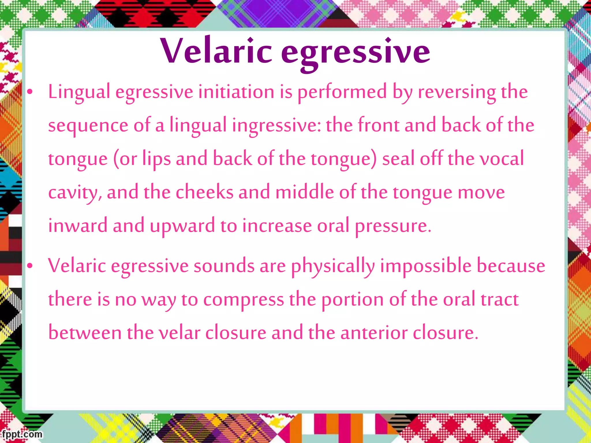 Velaric egressive
• Lingualegressive initiation is performed by reversing the
sequence of alingual ingressive:the front andback of the
tongue (or lips and back of the tongue) seal off the vocal
cavity, andthe cheeks and middle of the tongue move
inward andupward to increase oral pressure.
• Velaric egressive sounds are physically impossible because
there is no way to compress the portion of the oral tract
between the velar closure andthe anterior closure.
 