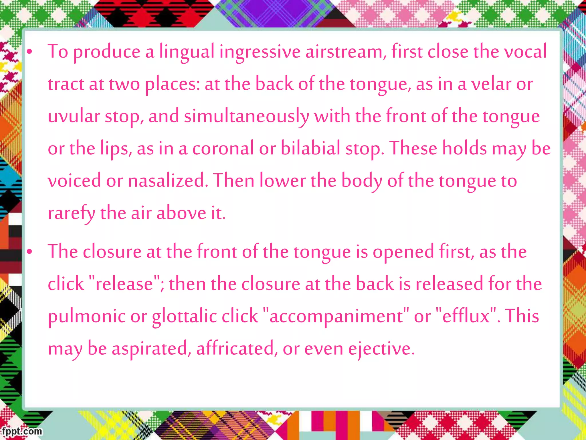 • To produce a lingualingressive airstream, first close the vocal
tract at two places: at the back of the tongue, as in a velar or
uvularstop, and simultaneously withthe front of the tongue
or thelips, as in a coronal or bilabial stop. These holds may be
voiced or nasalized. Thenlower the body of the tongue to
rarefy theair above it.
• Theclosure at thefront of the tongue is opened first, as the
click "release"; thentheclosure at theback is released for the
pulmonic or glottalic click "accompaniment"or "efflux".This
may be aspirated, affricated, or even ejective.
 