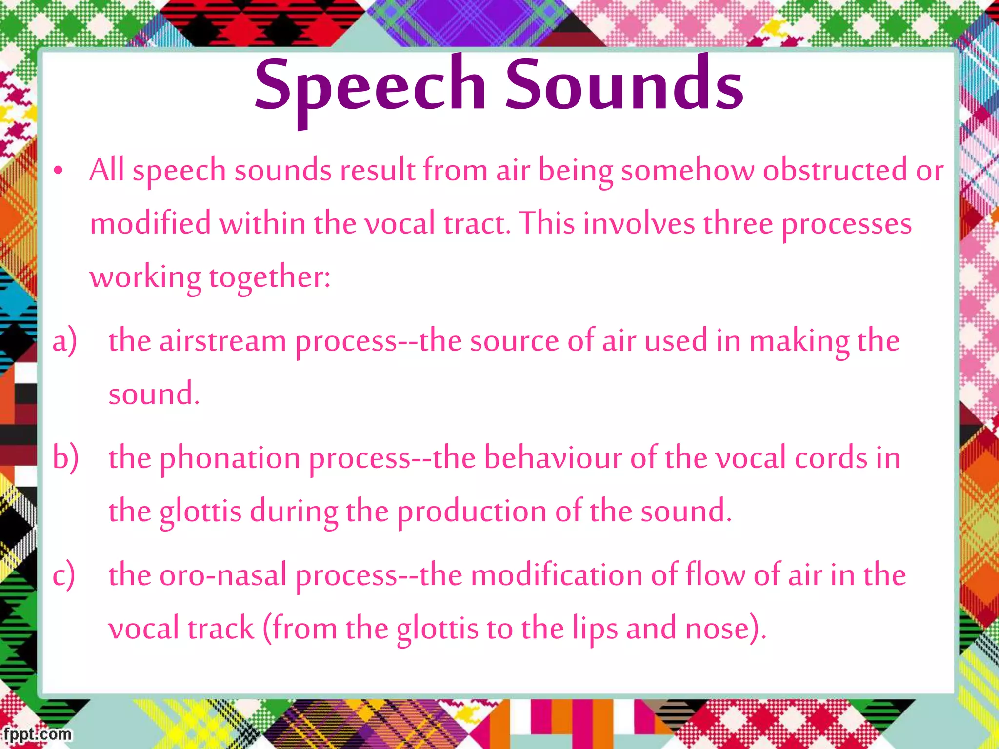 Speech Sounds
• All speech sounds result from air being somehow obstructed or
modifiedwithinthevocal tract. This involves three processes
working together:
a) theairstream process--the source of air used in makingthe
sound.
b) thephonationprocess--the behaviour of the vocal cords in
the glottis duringthe production of the sound.
c) theoro-nasal process--the modificationof flowof air in the
vocal track (from theglottis to thelips and nose).
 