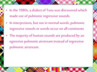 • In the 1980s, a dialectof Tsou was discovered which
made use of pulmonic ingressive sounds.
• In interjections,but notin normal words, pulmonic
ingressive vowels or words occur on allcontinents
• The majorityof humansounds are produced by an
egressive pulmonicairstreaminsteadof ingressive
pulmonic airstream.
 