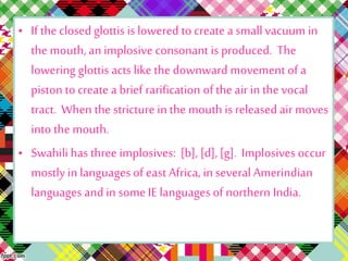 • If the closed glottis is lowered to create a smallvacuum in
the mouth, an implosive consonant is produced. The
lowering glottis acts like the downward movement of a
piston to create a brief rarification of the air in the vocal
tract. When the stricture in the mouth is released air moves
into the mouth.
• Swahili has three implosives: [b], [d], [g]. Implosives occur
mostly in languages of east Africa, in several Amerindian
languages andin some IE languages of northern India.
 