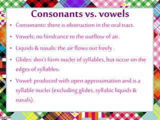 Consonants vs. vowels
• Consonants: there is obstructionin the oraltract.
• Vowels: no hindrance to the outflowofair.
• Liquids& nasals:the air flows out freely .
• Glides: don’tform nuclei ofsyllables,butoccur on the
edges ofsyllables.
• Vowel: produced with openapproximationandis a
syllablenuclei (excludingglides, syllabicliquids &
nasals).
 