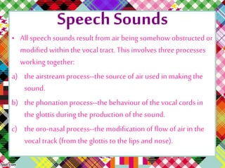 Speech Sounds
• All speech sounds result from air being somehow obstructed or
modifiedwithinthevocal tract. This involves three processes
working together:
a) theairstream process--the source of air used in makingthe
sound.
b) thephonationprocess--the behaviour of the vocal cords in
the glottis duringthe production of the sound.
c) theoro-nasal process--the modificationof flowof air in the
vocal track (from theglottis to thelips and nose).
 