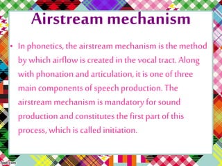 Airstreammechanism
• In phonetics,the airstream mechanism is themethod
by which airflow is createdin the vocal tract.Along
with phonation and articulation,it is one of three
main components of speech production. The
airstreammechanism is mandatory for sound
production and constitutesthe first part of this
process, which is calledinitiation.
 