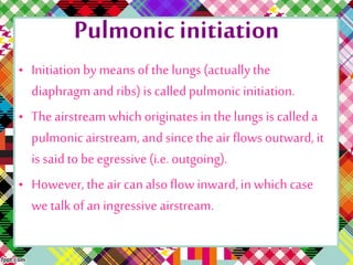 Pulmonic initiation
• Initiationby means of the lungs (actuallythe
diaphragmand ribs) is calledpulmonicinitiation.
• The airstreamwhich originatesin the lungsis calleda
pulmonic airstream,and since the air flowsoutward, it
is saidto be egressive (i.e. outgoing).
• However, the air can alsoflow inward,in which case
we talkof an ingressive airstream.
 