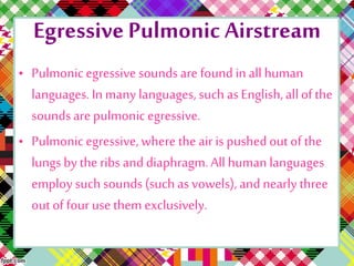 Egressive Pulmonic Airstream
• Pulmonicegressive soundsare foundin allhuman
languages. In many languages,such as English,all of the
soundsare pulmonicegressive.
• Pulmonicegressive, where the air ispushedout of the
lungs by the ribs and diaphragm.All human languages
employ such sounds(such as vowels), and nearly three
outof four use them exclusively.
 