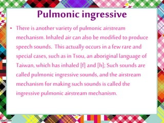 Pulmonic ingressive
• There is another variety of pulmonic airstream
mechanism. Inhaled air can also be modified to produce
speech sounds. This actually occurs in a few rare and
special cases, such as in Tsou, an aboriginal language of
Taiwan, which has inhaled [f] and [h]; Such sounds are
called pulmonic ingressive sounds, and the airstream
mechanism for making such sounds is called the
ingressive pulmonic airstream mechanism.
 