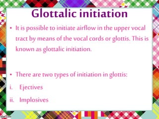 Glottalic initiation
• It is possible to initiate airflow in the uppervocal
tract by means of the vocal cords or glottis. This is
known as glottalicinitiation.
• There are two types of initiation inglottis:
i. Ejectives
ii. Implosives
 