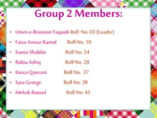 Group 2 Members:
• Umm-e-RoomanYaqoob Roll No. 03 (Leader)
• Faiza Anwar Kamal Roll No. 19
• Samia Shabbir Roll No. 24
• Rabia Ashiq Roll No. 28
• Kinza Qaisrani Roll No. 37
• Sara George Roll No. 38
• Mehak Rasool Roll No. 43
 
