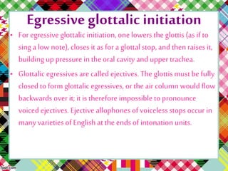 Egressive glottalic initiation
• For egressive glottalic initiation,one lowers the glottis (as if to
sing a low note),closes it as for a glottalstop, and thenraises it,
building up pressure in theoral cavity and upper trachea.
• Glottalicegressives are called ejectives. The glottis mustbe fully
closed to form glottalic egressives, or the air column would flow
backwards over it; it is therefore impossible to pronounce
voiced ejectives. Ejective allophones of voiceless stops occur in
many varieties of Englishat theends of intonationunits.
 