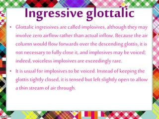 Ingressive glottalic
• Glottalic ingressives are called implosives, althoughthey may
involve zero airflow rather thanactual inflow.Because theair
column would flow forwards over thedescending glottis, it is
not necessary to fullyclose it, and implosives may be voiced;
indeed, voiceless implosives are exceedingly rare.
• It is usualfor implosives to be voiced. Insteadof keeping the
glottis tightlyclosed, it is tensed but left slightly open to allow
a thinstream of air through.
 
