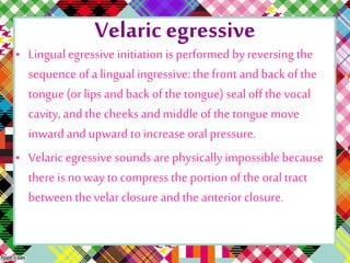 Velaric egressive
• Lingualegressive initiation is performed by reversing the
sequence of alingual ingressive:the front andback of the
tongue (or lips and back of the tongue) seal off the vocal
cavity, andthe cheeks and middle of the tongue move
inward andupward to increase oral pressure.
• Velaric egressive sounds are physically impossible because
there is no way to compress the portion of the oral tract
between the velar closure andthe anterior closure.
 