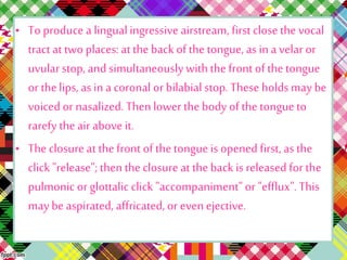 • To produce a lingualingressive airstream, first close the vocal
tract at two places: at the back of the tongue, as in a velar or
uvularstop, and simultaneously withthe front of the tongue
or thelips, as in a coronal or bilabial stop. These holds may be
voiced or nasalized. Thenlower the body of the tongue to
rarefy theair above it.
• Theclosure at thefront of the tongue is opened first, as the
click "release"; thentheclosure at theback is released for the
pulmonic or glottalic click "accompaniment"or "efflux".This
may be aspirated, affricated, or even ejective.
 