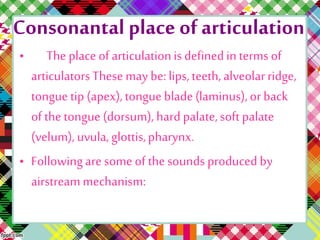 Consonantal place ofarticulation
• The place of articulationis definedin terms of
articulatorsThese may be: lips,teeth, alveolarridge,
tongue tip (apex),tongue blade(laminus),or back
of the tongue (dorsum), hard palate,soft palate
(velum), uvula, glottis,pharynx.
• Followingare some of the sounds produced by
airstreammechanism:
 