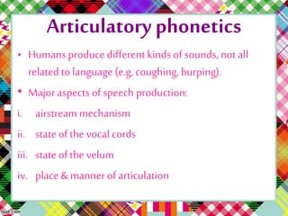 Articulatory phonetics
• Humans produce differentkinds of sounds, not all
related to language (e.g, coughing, burping).
• Majoraspects of speech production:
i. airstream mechanism
ii. stateof the vocal cords
iii. state of the velum
iv. place& manner of articulation
 