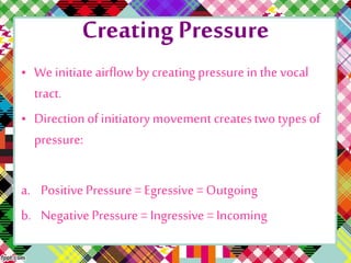 Creating Pressure
• We initiate airflowby creating pressure in the vocal
tract.
• Direction of initiatorymovement createstwo types of
pressure:
a. Positive Pressure = Egressive= Outgoing
b. Negative Pressure = Ingressive = Incoming
 