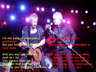 I'm not easy to understand  Não é fácil de me entender But you hold out your hand  Mas você me estendeu a sua mão And you say you love me  E você diz que me ama Just as I am  Assim como eu sou You always treat me  Você sempre me trata The best that you can  O melhor que você pode You say you want me, need me  Você diz que me quer,precisa de mim Love me, baby  Que me ama,querida, Just as I am, just as I am  Assim como eu sou,assim como sou 