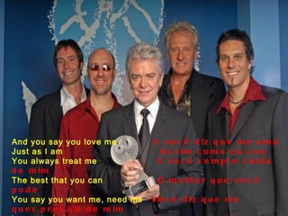 And you say you love me  E você diz que me ama Just as I am  Assim como eu sou You always treat me  E você sempre cuida de mim The best that you can  O melhor que você pode You say you want me, need me  Você diz que me quer,precisa de mim   Love me, baby  Me ama,querida, Just as I am, just as I am  Assim como eu sou,assim como eu sou 