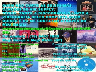 And you say you love me  E você diz que me ama Just as I am  Assim do jeito que eu sou You always treat me  Você sempre me trata The best that you can  O melhor que você pode You say you want me, need me  Você diz que me quer,precisa de mim Love me, baby  Me ama , querida just as I am  Justamente assim como eu sou Just as I am  Justamente do jeito que eu sou… QUEM NÃO CURTE AS BELÍSSIMAS CANÇÕES DE AIR SUPPLY. TENHO  TANTO A DISCOGRAFIA,QUANTO A VIDEOGRAFIA DELES COMPLETA,QUEM QUISER É SÓ ME CONTATAR ATRAVÉS DO MEU EMAIL: robertonardonparpaioli@yahoo.com.br(NARDON) Tel.contato : (19) 9441 1965 Mogi Guaçú e Mogi Mirim (SP) 