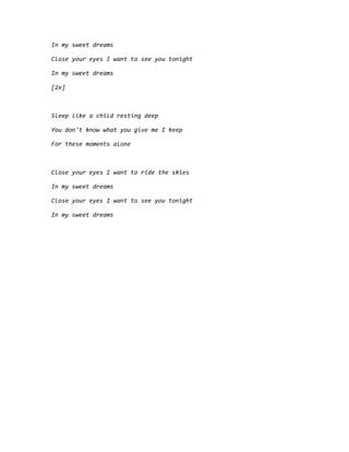 In my sweet dreams
Close your eyes I want to see you tonight
In my sweet dreams
[2x]
Sleep like a child resting deep
You don't know what you give me I keep
For these moments alone
Close your eyes I want to ride the skies
In my sweet dreams
Close your eyes I want to see you tonight
In my sweet dreams
 