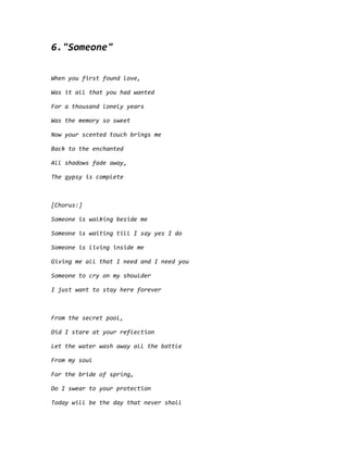 6."Someone"
When you first found love,
Was it all that you had wanted
For a thousand lonely years
Was the memory so sweet
Now your scented touch brings me
Back to the enchanted
All shadows fade away,
The gypsy is complete
[Chorus:]
Someone is walking beside me
Someone is waiting till I say yes I do
Someone is living inside me
Giving me all that I need and I need you
Someone to cry on my shoulder
I just want to stay here forever
From the secret pool,
Did I stare at your reflection
Let the water wash away all the battle
From my soul
For the bride of spring,
Do I swear to your protection
Today will be the day that never shall
 