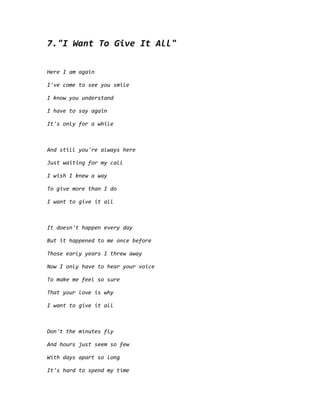 7."I Want To Give It All"
Here I am again
I've come to see you smile
I know you understand
I have to say again
It's only for a while
And still you're always here
Just waiting for my call
I wish I knew a way
To give more than I do
I want to give it all
It doesn't happen every day
But it happened to me once before
Those early years I threw away
Now I only have to hear your voice
To make me feel so sure
That your love is why
I want to give it all
Don't the minutes fly
And hours just seem so few
With days apart so long
It's hard to spend my time
 