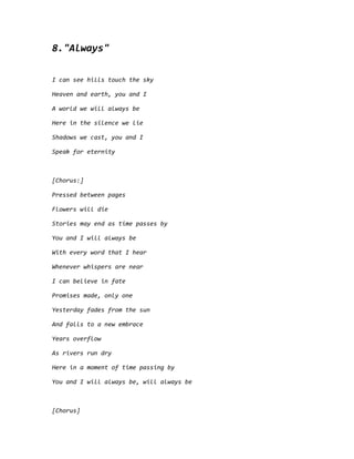 8."Always"
I can see hills touch the sky
Heaven and earth, you and I
A world we will always be
Here in the silence we lie
Shadows we cast, you and I
Speak for eternity
[Chorus:]
Pressed between pages
Flowers will die
Stories may end as time passes by
You and I will always be
With every word that I hear
Whenever whispers are near
I can believe in fate
Promises made, only one
Yesterday fades from the sun
And falls to a new embrace
Years overflow
As rivers run dry
Here in a moment of time passing by
You and I will always be, will always be
[Chorus]
 