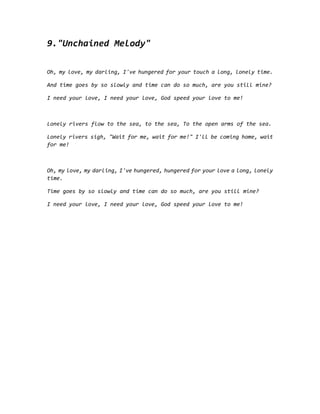9."Unchained Melody"
Oh, my love, my darling, I've hungered for your touch a long, lonely time.
And time goes by so slowly and time can do so much, are you still mine?
I need your love, I need your love, God speed your love to me!
Lonely rivers flow to the sea, to the sea, To the open arms of the sea.
Lonely rivers sigh, "Wait for me, wait for me!" I'll be coming home, wait
for me!
Oh, my love, my darling, I've hungered, hungered for your love a long, lonely
time.
Time goes by so slowly and time can do so much, are you still mine?
I need your love, I need your love, God speed your love to me!
 