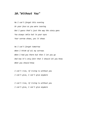 10."Without You"
No I can't forget this evening
Or your face as you were leaving
But I guess that's just the way the story goes
You always smile but in your eyes
Your sorrow shows, yes it shows
No I can't forget tomorrow
When I think of all my sorrows
When I had you there but then I let you go
And now it's only fair that I should let you know
What you should know
I can't live, if living is without you
I can't give, I can't give anymore
I can't live, if living is without you
I can't give, I can't give anymore
 