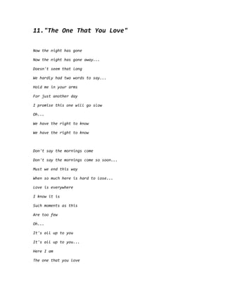 11."The One That You Love"
Now the night has gone
Now the night has gone away...
Doesn't seem that long
We hardly had two words to say...
Hold me in your arms
For just another day
I promise this one will go slow
Oh...
We have the right to know
We have the right to know
Don't say the mornings come
Don't say the mornings come so soon...
Must we end this way
When so much here is hard to lose...
Love is everywhere
I know it is
Such moments as this
Are too few
Oh...
It's all up to you
It's all up to you...
Here I am
The one that you love
 