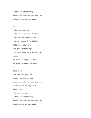 Askin' for another day
Understand the one that you love
Loves you in so many ways
Ah...
Tell me we can stay
Tell me we can stay oh please...
They are the words to say
The only words I can believe...
Hold me in your arms
For just another day
I promise this one will go slow
Oh...
We have the right you know
We have the right you know
Here I am
The one that you love
Askin' for another day
Understand the one that you love
Loves you in so many ways
Here I am
The one that you love
Askin' for another day
Understand the one that you love
Loves you in so many ways
 
