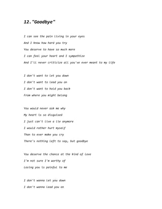 12."Goodbye"
I can see the pain living in your eyes
And I know how hard you try
You deserve to have so much more
I can feel your heart and I sympathize
And I'll never criticize all you've ever meant to my life
I don't want to let you down
I don't want to lead you on
I don't want to hold you back
From where you might belong
You would never ask me why
My heart is so disguised
I just can't live a lie anymore
I would rather hurt myself
Than to ever make you cry
There's nothing left to say, but goodbye
You deserve the chance at the kind of love
I'm not sure I'm worthy of
Losing you is painful to me
I don't wanna let you down
I don't wanna lead you on
 