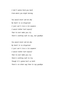 I don't wanna hold you back
From where you might belong
You would never ask me why
My heart is so disguised
I just can't live a lie anymore
I would rather hurt myself
Than to ever make you cry
There's nothing left to say, but goodbye
You would never ask me why
My heart is so disguised
I just can't live a lie anymore
I would rather hurt myself
Than to ever make you cry
There's nothing left to try
Though it's gonna hurt us both
There's no other way than to say goodbye
 