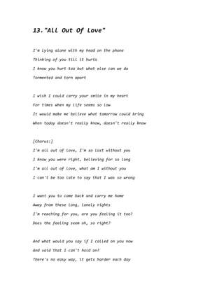 13."All Out Of Love"
I'm lying alone with my head on the phone
Thinking of you till it hurts
I know you hurt too but what else can we do
Tormented and torn apart
I wish I could carry your smile in my heart
For times when my life seems so low
It would make me believe what tomorrow could bring
When today doesn't really know, doesn't really know
[Chorus:]
I'm all out of love, I'm so lost without you
I know you were right, believing for so long
I'm all out of love, what am I without you
I can't be too late to say that I was so wrong
I want you to come back and carry me home
Away from these long, lonely nights
I'm reaching for you, are you feeling it too?
Does the feeling seem oh, so right?
And what would you say if I called on you now
And said that I can't hold on?
There's no easy way, it gets harder each day
 