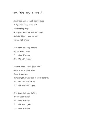 14."The Way I Feel"
Sometimes when I just can't sleep
And you're on my mind and
I'm hurting deep
At night, when the sun goes down
And the lights turn on and
you're not around
I've been this way before
But it wasn't real
This time I'm sure
It's the way I feel
I dream when I call your name
And I'm in a place that
I can't explain
And everything you see I can't conceal
It's the way that it is
It's the way that I feel
I've been this way before
But it wasn't real
This time I'm sure
It's the way I feel
This time I'm sure
 