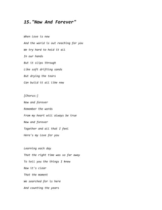 15."Now And Forever"
When love is new
And the world is out reaching for you
We try hard to hold it all
In our hands
But it slips through
Like soft drifting sands
But drying the tears
Can build it all like new
[Chorus:]
Now and forever
Remember the words
From my heart will always be true
Now and forever
Together and all that I feel
Here's my love for you
Learning each day
That the right time was so far away
To tell you the things I knew
Now it's clear
That the moment
We searched for is here
And counting the years
 