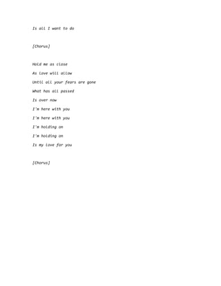 Is all I want to do
[Chorus]
Hold me as close
As love will allow
Until all your fears are gone
What has all passed
Is over now
I'm here with you
I'm here with you
I'm holding on
I'm holding on
Is my love for you
[Chorus]
 