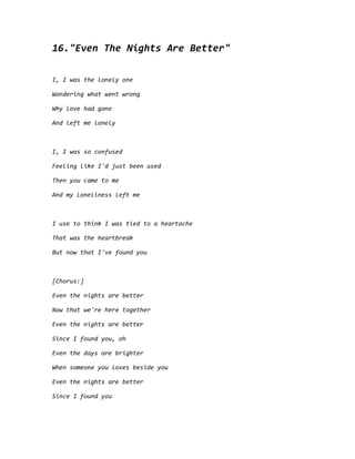 16."Even The Nights Are Better"
I, I was the lonely one
Wondering what went wrong
Why love had gone
And left me lonely
I, I was so confused
Feeling like I'd just been used
Then you came to me
And my loneliness left me
I use to think I was tied to a heartache
That was the heartbreak
But now that I've found you
[Chorus:]
Even the nights are better
Now that we're here together
Even the nights are better
Since I found you, oh
Even the days are brighter
When someone you loves beside you
Even the nights are better
Since I found you
 